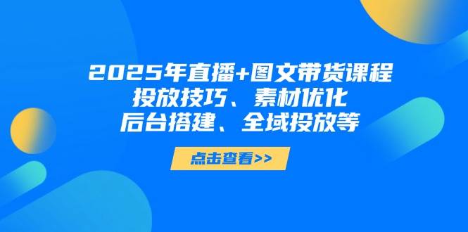 2025年短视频图文带货+直播带货：投放技巧、素材优化、后台搭建、全域投放等-云创网
