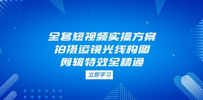 全套短视频实操方案，拍摄运镜光线构图，剪辑特效全精通-云创网