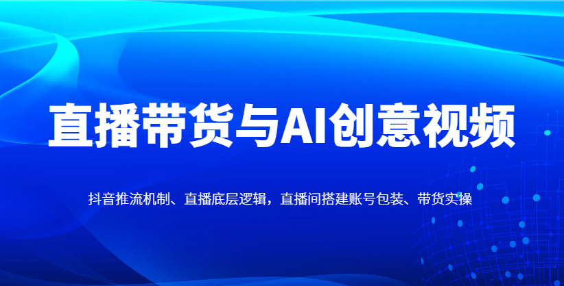 直播带货与AI创意视频，抖音推流机制、直播底层逻辑，直播间搭建账号包装、带货实操-云创网