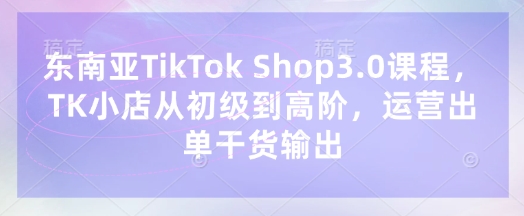 东南亚TikTok Shop3.0课程，TK小店​从初级到高阶，运营出单干货输出-云创网