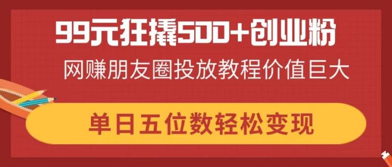 99元狂撬500+创业粉，网赚朋友圈投放教程价值巨大，单日五位数轻松变现-云创网