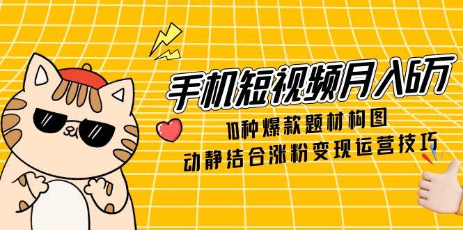 手机短视频月入6万，10种爆款题材构图，动静结合涨粉变现运营技巧-云创网