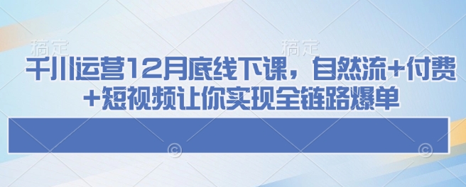 千川运营12月底线下课，自然流+付费+短视频让你实现全链路爆单-云创网