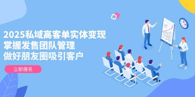 2025私域高客单实体变现，掌握发售团队管理，做好朋友圈吸引客户-云创网