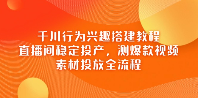 千川行为兴趣搭建教程，直播间稳定投产，测爆款视频，素材投放全流程-云创网