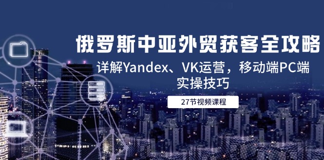 俄罗斯中亚外贸获客全攻略，详解Yandex、VK运营，移动端PC端实操技巧-云创网
