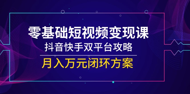 零基础短视频变现课，抖音快手双平台攻略，月入万元闭环方案-云创网