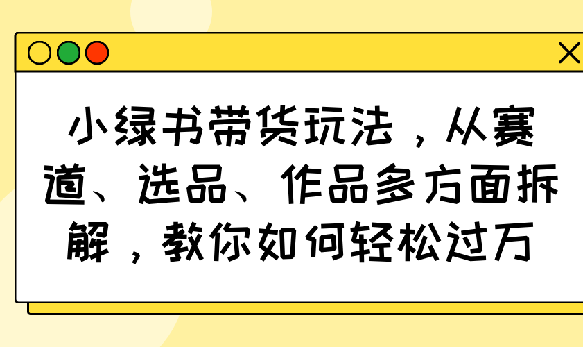 小绿书带货玩法，从赛道、选品、作品多方面拆解，教你如何轻松过万-云创网
