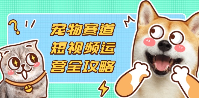 宠物赛道短视频运营全攻略，选品拍摄剪辑实操，实现流量到收益转化-云创网