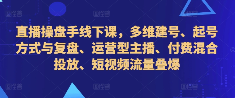 直播操盘手线下课，多维建号、起号方式与复盘、运营型主播、付费混合投放、短视频流量叠爆-云创网