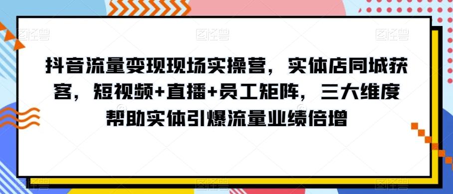 抖音流量变现现场实操营，实体店同城获客，短视频+直播+员工矩阵，三大维度帮助实体引爆流量业绩倍增-云创网