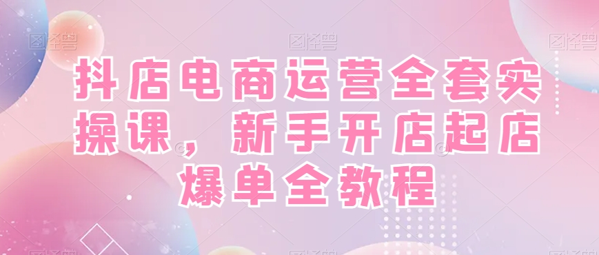 抖店电商运营全套实操课，新手开店起店爆单全教程-云创网