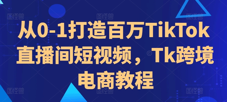 从0-1打造百万TikTok直播间短视频，Tk跨境电商教程-云创网