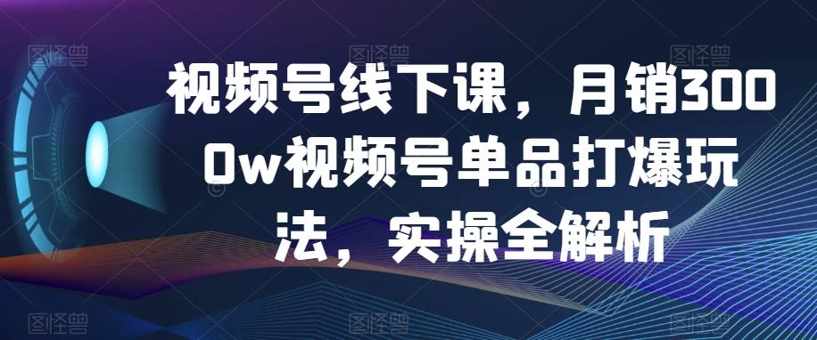 视频号线下课，月销3000w视频号单品打爆玩法，实操全解析-云创网