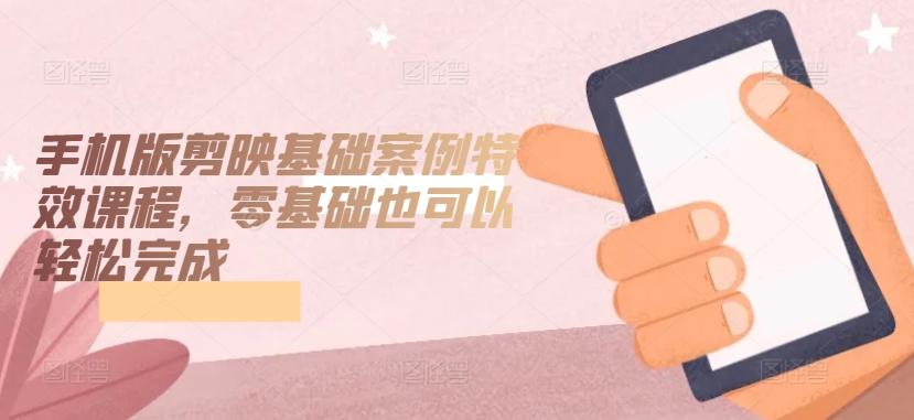 手机版剪映基础案例特效课程，零基础也可以轻松完成-云创网